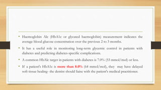 • Haemoglobin Alc (HbA1c or glycated haemoglobin) measurement indicates the
average blood glucose concentration over the previous 2 to 3 months.
• It has a useful role in monitoring long-term glycemic control in patients with
diabetes and predicting diabetes-specific complications.
• A common HbAlc target in patients with diabetes is 7.0% (53 mmol/mol) or less.
• If a patient's HbA1c is more than 8.0% (64 mmol/mol), they may have delayed
soft tissue healing- the dentist should liaise with the patient's medical practitioner.
 