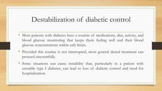 Destabilization of diabetic control
• Most patients with diabetes have a routine of medications, diet, activity, and
blood glucose monitoring that keeps them feeling well and their blood
glucose concentrations within safe limits.
• Provided this routine is not interrupted, most general dental treatment can
proceed uneventfully.
• Some situations can cause instability that, particularly in a patient with
unstable type I diabetes, can lead to loss of diabetic control and need for
hospitalization.
 