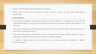 • Patients on insulin require regular blood glucose monitoring.
• Patients often have their own blood glucose monitor and thus are aware of their current blood glucose
concentrations.
• In this situation:
• if the random blood glucose concentration is between 3.5 and 12 mmol/L, it is reasonable to proceed with the
required dental treatment (a normal random blood glucose concentration range for a person without diabetes is 3 to
8 mmol/L)
• if the random blood glucose concentration is more than 12 mmol/L, the patient's diabetic medication needs to be
adjusted by their medical practitioner
• if the random blood glucose concentration is less than 3.5 mmol/L or the patient exhibits symptoms or signs of
hypoglycaemia, administer glucose and treat the patient as a medical emergency.
• if a patient on insulin presents with an oral infection and is confused, consider the possibility of diabetic
ketoacidosis (DKA).
 