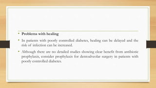 • Problems with healing
• In patients with poorly controlled diabetes, healing can be delayed and the
risk of infection can be increased.
• Although there are no detailed studies showing clear benefit from antibiotic
prophylaxis, consider prophylaxis for dentoalveolar surgery in patients with
poorly controlled diabetes.
 