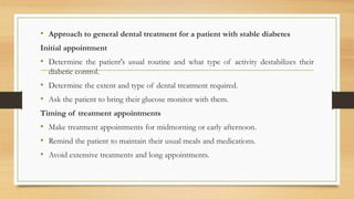 • Approach to general dental treatment for a patient with stable diabetes
Initial appointment
• Determine the patient's usual routine and what type of activity destabilizes their
diabetic control.
• Determine the extent and type of dental treatment required.
• Ask the patient to bring their glucose monitor with them.
Timing of treatment appointments
• Make treatment appointments for midmorning or early afternoon.
• Remind the patient to maintain their usual meals and medications.
• Avoid extensive treatments and long appointments.
 