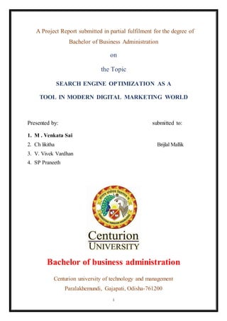 i
A Project Report submitted in partial fulfilment for the degree of
Bachelor of Business Administration
on
the Topic
SEARCH ENGINE OPTIMIZATION AS A
TOOL IN MODERN DIGITAL MARKETING WORLD
Presented by: submitted to:
1. M . Venkata Sai
2. Ch likitha Brijlal Mallik
3. V. Vivek Vardhan
4. SP Praneeth
Bachelor of business administration
Centurion university of technology and management
Paralakhemundi, Gajapati, Odisha-761200
 