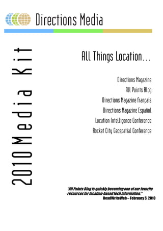 2010 M e d i a K i t
                                All Things Location…
                                                     Directions Magazine
                                                          All Points Blog
                                            Directions Magazine français
                                            Directions Magazine Español
                                        Location Intelligence Conference
                                       Rocket City Geospatial Conference




                       “All Points Blog is quickly becoming one of our favorite
                                ts
                       resources for location
                                es location-based tech information.”
                                              ReadWriteWeb – February 5, 2010
 