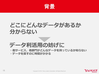 背景
13
どこにどんなデータがあるか
分からない
データ利活用の妨げに
・他サービス、他部門がどんなデータを持っているか知らない
・データを探すのに時間がかかる
 