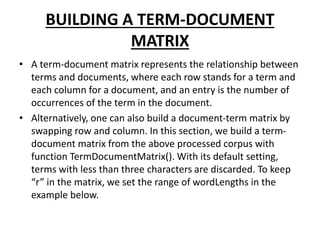 BUILDING A TERM-DOCUMENT
MATRIX
• A term-document matrix represents the relationship between
terms and documents, where each row stands for a term and
each column for a document, and an entry is the number of
occurrences of the term in the document.
• Alternatively, one can also build a document-term matrix by
swapping row and column. In this section, we build a term-
document matrix from the above processed corpus with
function TermDocumentMatrix(). With its default setting,
terms with less than three characters are discarded. To keep
“r” in the matrix, we set the range of wordLengths in the
example below.
 