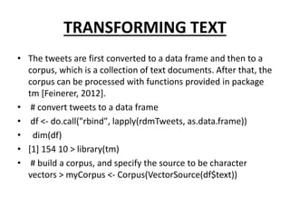 TRANSFORMING TEXT
• The tweets are first converted to a data frame and then to a
corpus, which is a collection of text documents. After that, the
corpus can be processed with functions provided in package
tm [Feinerer, 2012].
• # convert tweets to a data frame
• df <- do.call("rbind", lapply(rdmTweets, as.data.frame))
• dim(df)
• [1] 154 10 > library(tm)
• # build a corpus, and specify the source to be character
vectors > myCorpus <- Corpus(VectorSource(df$text))
 