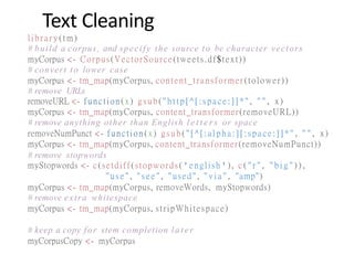 Text Cleaning
library(tm)
# build a corpus, and specify the source to be character vectors
myCorpus <- Corpus(VectorSource(tweets.df$text))
# convert to lower case
myCorpus <- tm_map(myCorpus, content_transformer(tolower))
# remove URLs
removeURL <- function(x) gsub("ht t p[ ^[ : s pace: ]] *" , " " , x)
myCorpus <- tm_map(myCorpus, content_transformer(removeURL))
# remove anything other than English l e t t e r s or space
removeNumPunct <- function(x) gsub("[ ^[ :al p ha :][ :s pace:]] *" , " " , x)
myCorpus <- tm_map(myCorpus, content_transformer(removeNumPunct))
# remove stopwords
myStopwords <- c(setdiff(stopwords('english'), c ( " r " , " b i g " ) ) ,
"use", "s e e " , "used", " v i a " , "amp")
myCorpus <- tm_map(myCorpus, removeWords, myStopwords)
# remove extra whitespace
myCorpus <- tm_map(myCorpus, stripWhitespace)
# keep a copy for stem completion later
myCorpusCopy <- myCorpus
 