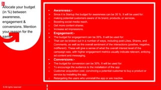 © All rights reserved
3
 Awareness:-
 Since it is Startup the budget for awareness can be 35 %. It will be used for:
o making potential customers aware of its brand, products, or services.
o Boosting social media reach.
o Get more content shares.
o Increase ad impressions.
 Engagement:-
 The budget for engagement can be 35%. It will be used for:
o That can be broken out in a number of ways, including post-Likes, Shares, and
Comments, as well as the overall sentiment of the interactions (positive, negative,
indifferent). These will give a sense of what the overall interest level of the
campaign was, with higher engagement metrics usually indicate relevant, enticing
ad content and messaging.
 Conversions:-
 The budget for conversion can be 30%. It will be used for:
o To encourage the audience to the installation of the app
o Customer acquisition cost; convincing a potential customer to buy a product or
service by installing the app.
o Retargeting the users who uninstall the app or are inactive.
Allocate your budget
(in %) between
awareness,
engagement &
conversions. Mention
your reason for the
same.
 