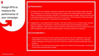© All rights reserved
5
(a) Awareness:-
1. The base unit for any campaign, Impressions measures how many times campaign creative was seen.
For a Facebook ad or a banner ad, Impressions give a sense of the overall exposure of the campaign.
Higher Impressions are particularly important in an Awareness-phase campaign, where the primary goal
is generating interest and knowledge of the brand. The Cost Per 1,000 Impressions (CPM) metric gives
you a sense of how expensive or inexpensive those eyeballs were.
2. Engagement is a very important KPI to measure. That can be broken out in a number of ways, including
post-Likes, Shares, and Comments, as well as the overall sentiment of the interactions (positive,
negative, indifferent). These will give a sense of what the overall interest level of the campaign was, with
higher engagement metrics usually indicating relevant, enticing ad content and messaging.
(b) Consideration:-
1. Click-through rate looks at how many people actually clicked an ad once it appeared in their social
media timeline or YouTube or Quora ads are being served. This gives an idea of how compelling
creative messaging and visuals are, and which versions of creative perhaps resonated best with the
audience.
2. Bounce Rate, This measures the percentage of people who visited the Download page or landing page
and left without interacting with the page.
Assign KPIs to
measure the
performance of
your campaign.
 