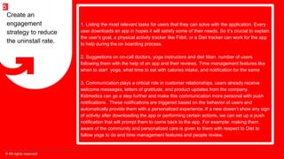 © All rights reserved
5
1. Listing the most relevant tasks for users that they can solve with the application. Every
user downloads an app in hopes it will satisfy some of their needs. So it’s crucial to explain
the user’s goal, a physical activity tracker like Fitbit, or a Diet tracker can work for the app
to help during the on boarding process.
2. Suggestions on on-call doctors, yoga instructors and diet titian. number of users
following them with the help of an app and their reviews. Time management features like
when to start yoga, what time to eat with calories intake, and notification for the same
3. Communication plays a critical role in customer relationships. users already receive
welcome messages, letters of gratitude, and product updates from the company.
Kidmedics can go a step further and make this communication more personal with push
notifications. These notifications are triggered based on the behavior of users and
automatically provide them with a personalized experience. If a new doesn’t show any sign
of activity after downloading the app or performing certain actions, we can set up a push
notification that will prompt them to come back to the app. For example: making them
aware of the community and personalized care is given to them with respect to Diet to
follow yoga to do and time management features and people review.
Create an
engagement
strategy to reduce
the uninstall rate.
 