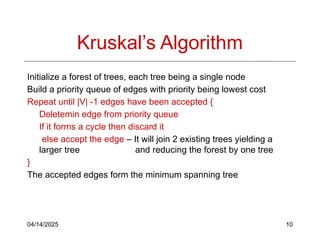 04/14/2025 10
Kruskal’s Algorithm
Initialize a forest of trees, each tree being a single node
Build a priority queue of edges with priority being lowest cost
Repeat until |V| -1 edges have been accepted {
Deletemin edge from priority queue
If it forms a cycle then discard it
else accept the edge – It will join 2 existing trees yielding a
larger tree and reducing the forest by one tree
}
The accepted edges form the minimum spanning tree
 