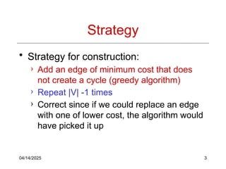 04/14/2025 3
Strategy
• Strategy for construction:
› Add an edge of minimum cost that does
not create a cycle (greedy algorithm)
› Repeat |V| -1 times
› Correct since if we could replace an edge
with one of lower cost, the algorithm would
have picked it up
 