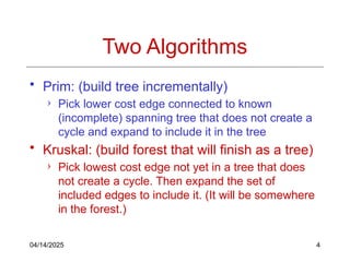 04/14/2025 4
Two Algorithms
• Prim: (build tree incrementally)
› Pick lower cost edge connected to known
(incomplete) spanning tree that does not create a
cycle and expand to include it in the tree
• Kruskal: (build forest that will finish as a tree)
› Pick lowest cost edge not yet in a tree that does
not create a cycle. Then expand the set of
included edges to include it. (It will be somewhere
in the forest.)
 