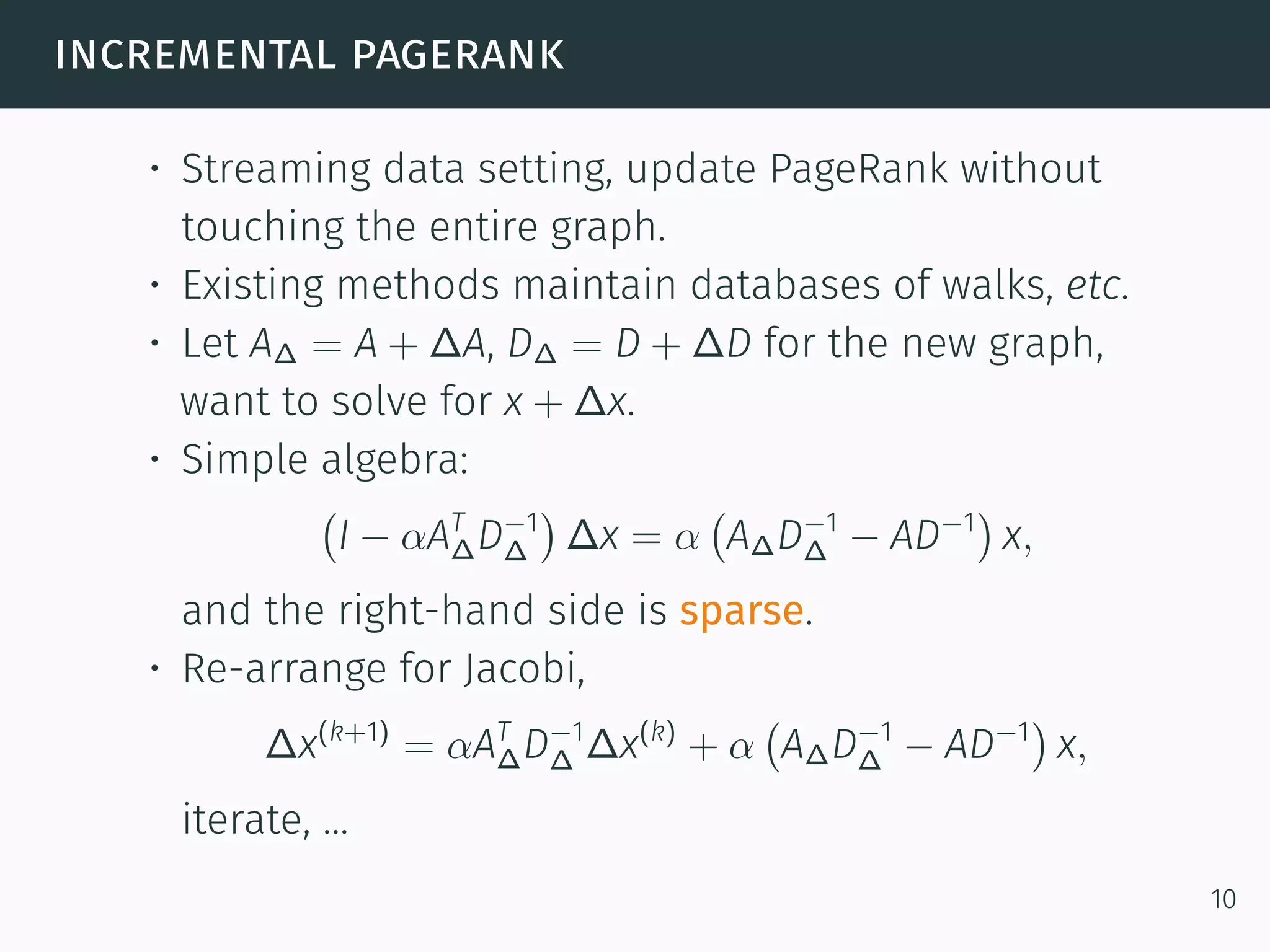 incremental pagerank
• Streaming data setting, update PageRank without
touching the entire graph.
• Existing methods maintain databases of walks, etc.
• Let A∆ = A + ∆A, D∆ = D + ∆D for the new graph,
want to solve for x + ∆x.
• Simple algebra:
(
I − αAT
∆D−1
∆
)
∆x = α
(
A∆D−1
∆ − AD−1
)
x,
and the right-hand side is sparse.
• Re-arrange for Jacobi,
∆x(k+1)
= αAT
∆D−1
∆ ∆x(k)
+ α
(
A∆D−1
∆ − AD−1
)
x,
iterate, ...
10
 