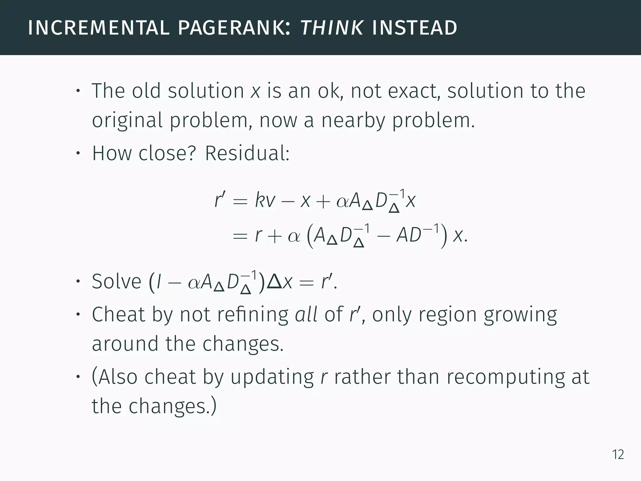 incremental pagerank: think instead
• The old solution x is an ok, not exact, solution to the
original problem, now a nearby problem.
• How close? Residual:
r′
= kv − x + αA∆D−1
∆ x
= r + α
(
A∆D−1
∆ − AD−1
)
x.
• Solve (I − αA∆D−1
∆ )∆x = r′
.
• Cheat by not reﬁning all of r′
, only region growing
around the changes.
• (Also cheat by updating r rather than recomputing at
the changes.)
12
 