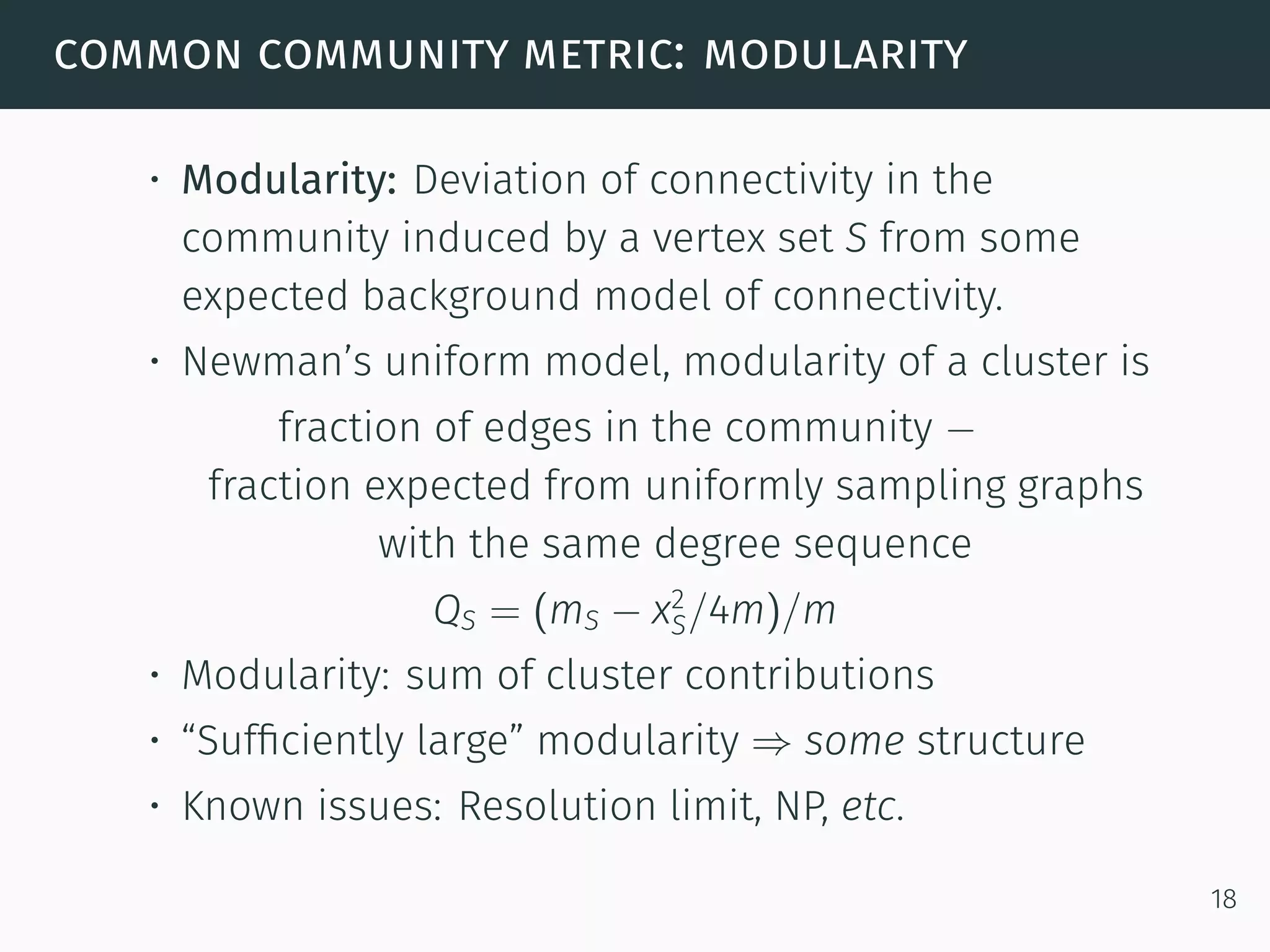 common community metric: modularity
• Modularity: Deviation of connectivity in the
community induced by a vertex set S from some
expected background model of connectivity.
• Newman’s uniform model, modularity of a cluster is
fraction of edges in the community −
fraction expected from uniformly sampling graphs
with the same degree sequence
QS = (mS − x2
S/4m)/m
• Modularity: sum of cluster contributions
• “Sufﬁciently large” modularity ⇒ some structure
• Known issues: Resolution limit, NP, etc.
18
 