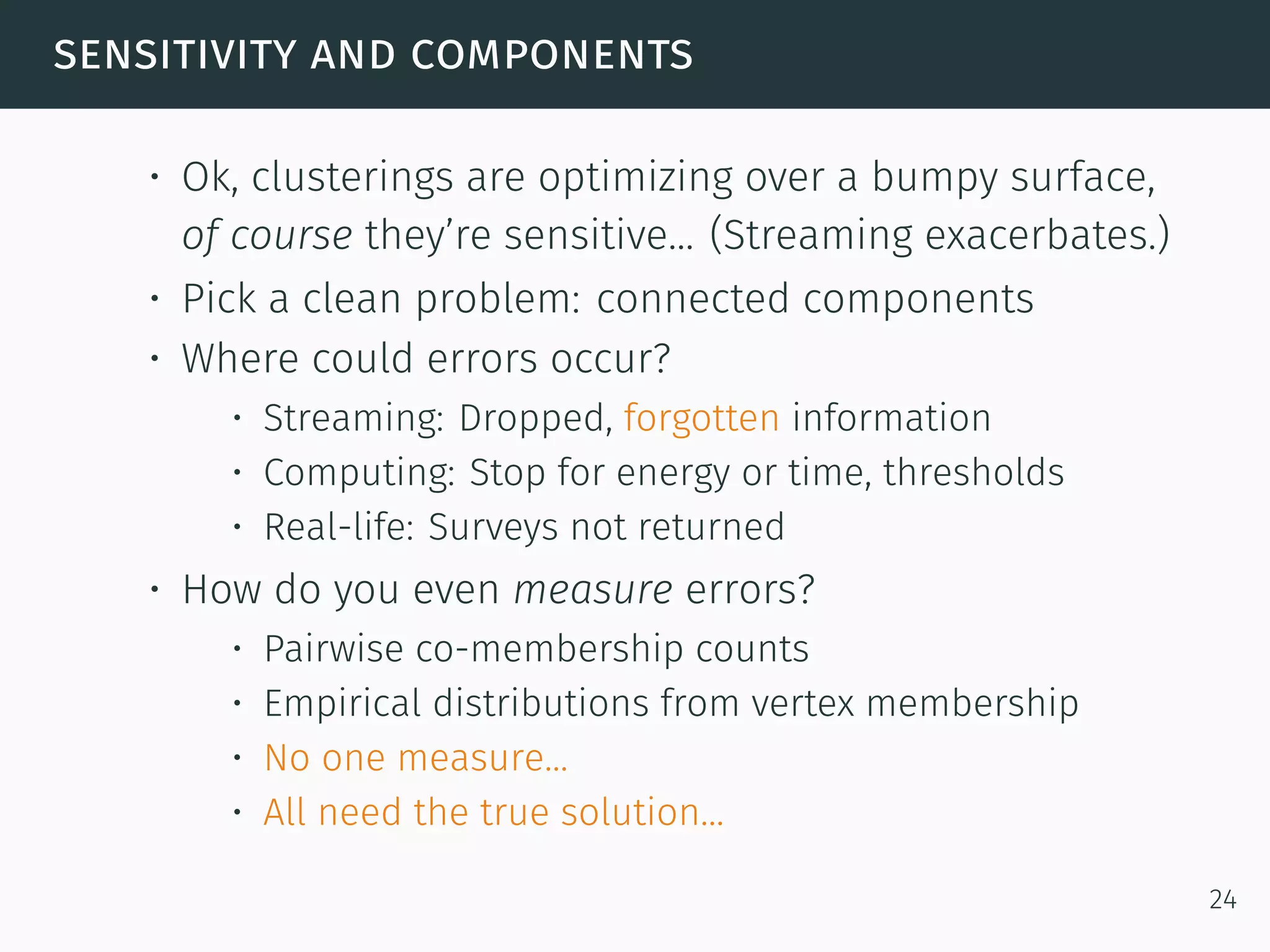 sensitivity and components
• Ok, clusterings are optimizing over a bumpy surface,
of course they’re sensitive... (Streaming exacerbates.)
• Pick a clean problem: connected components
• Where could errors occur?
• Streaming: Dropped, forgotten information
• Computing: Stop for energy or time, thresholds
• Real-life: Surveys not returned
• How do you even measure errors?
• Pairwise co-membership counts
• Empirical distributions from vertex membership
• No one measure...
• All need the true solution...
24
 