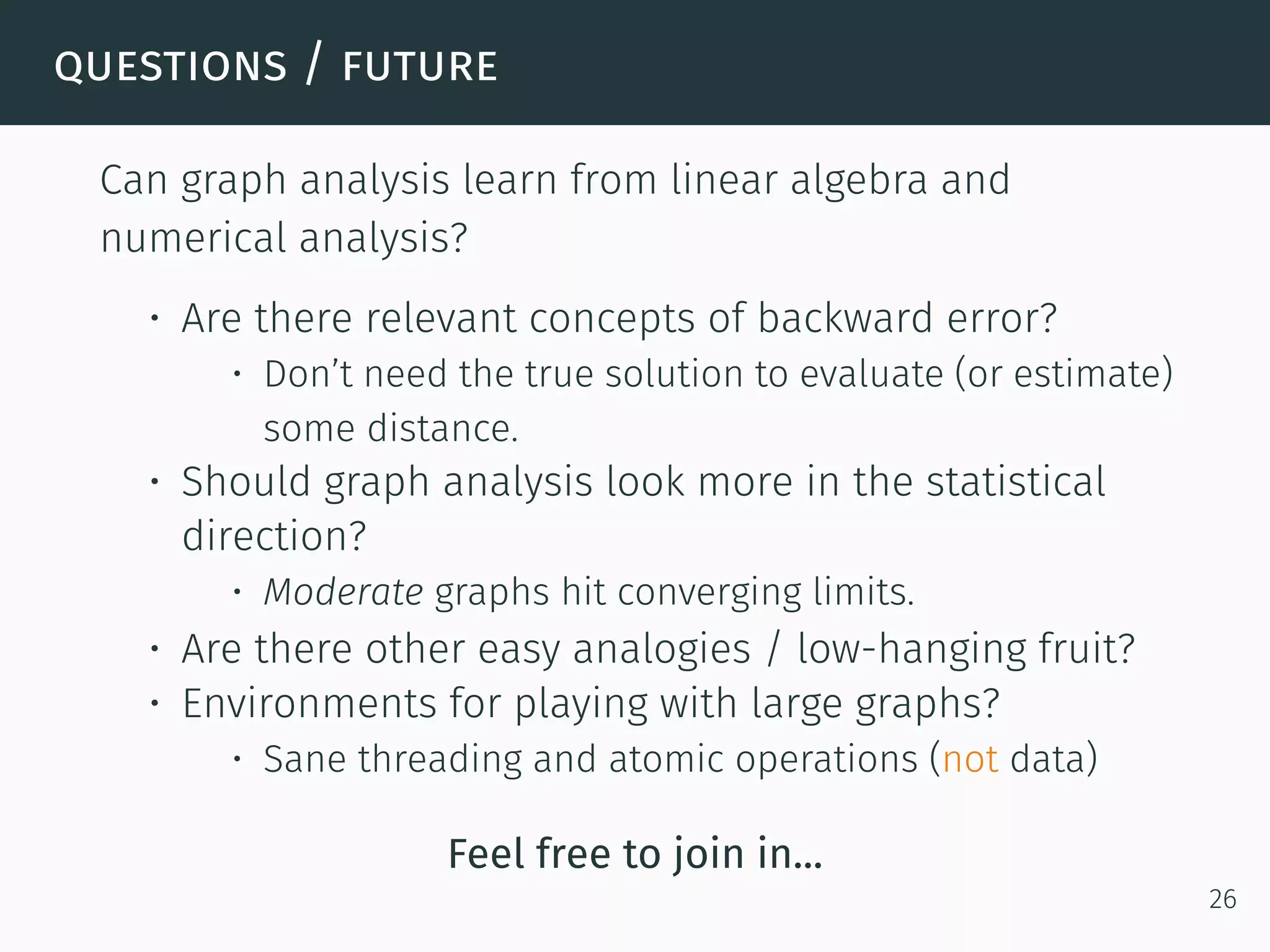 questions / future
Can graph analysis learn from linear algebra and
numerical analysis?
• Are there relevant concepts of backward error?
• Don’t need the true solution to evaluate (or estimate)
some distance.
• Should graph analysis look more in the statistical
direction?
• Moderate graphs hit converging limits.
• Are there other easy analogies / low-hanging fruit?
• Environments for playing with large graphs?
• Sane threading and atomic operations (not data)
Feel free to join in...
26
 