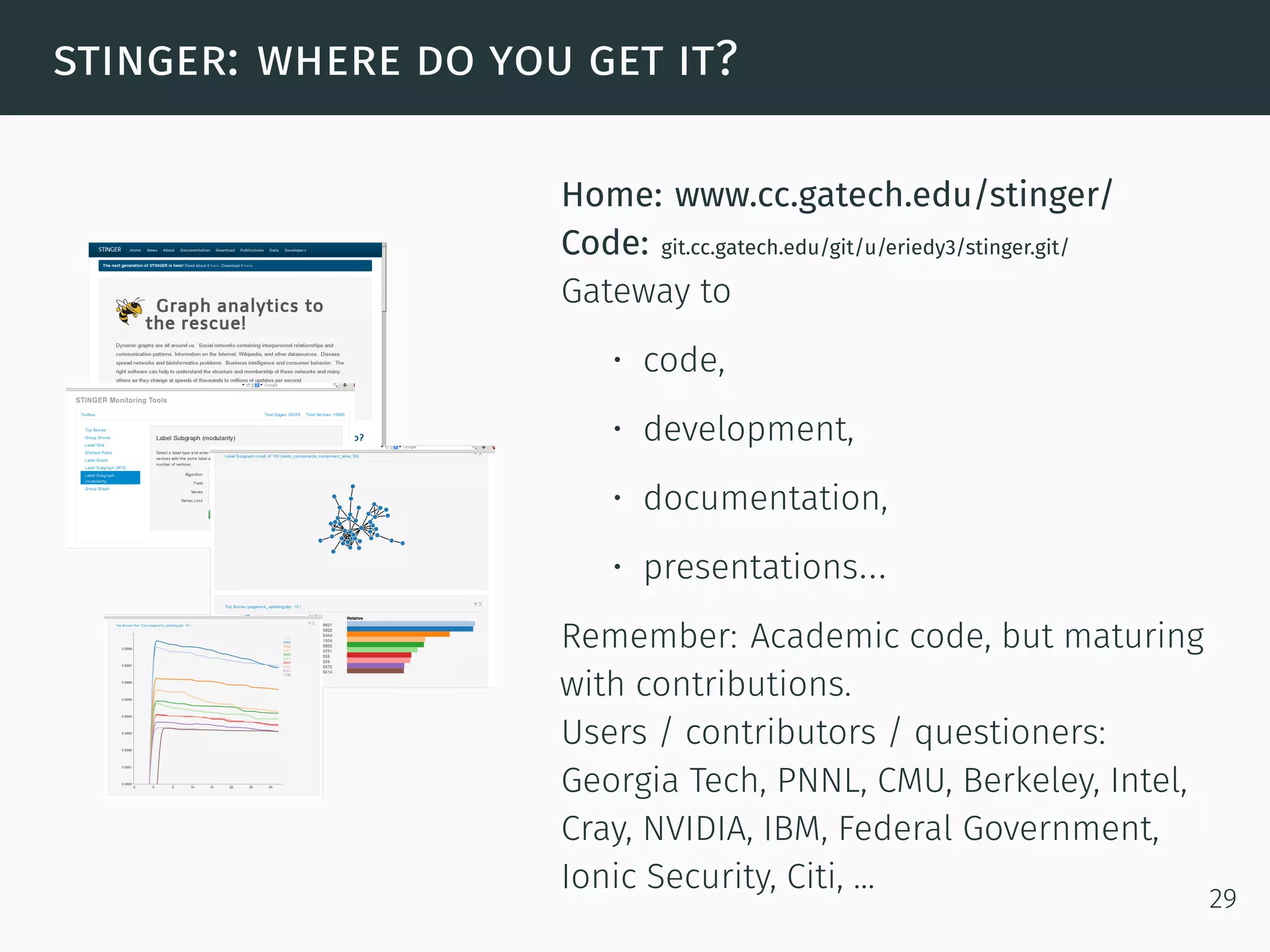 stinger: where do you get it?
Home: www.cc.gatech.edu/stinger/
Code: git.cc.gatech.edu/git/u/eriedy3/stinger.git/
Gateway to
• code,
• development,
• documentation,
• presentations...
Remember: Academic code, but maturing
with contributions.
Users / contributors / questioners:
Georgia Tech, PNNL, CMU, Berkeley, Intel,
Cray, NVIDIA, IBM, Federal Government,
Ionic Security, Citi, ...
29
 