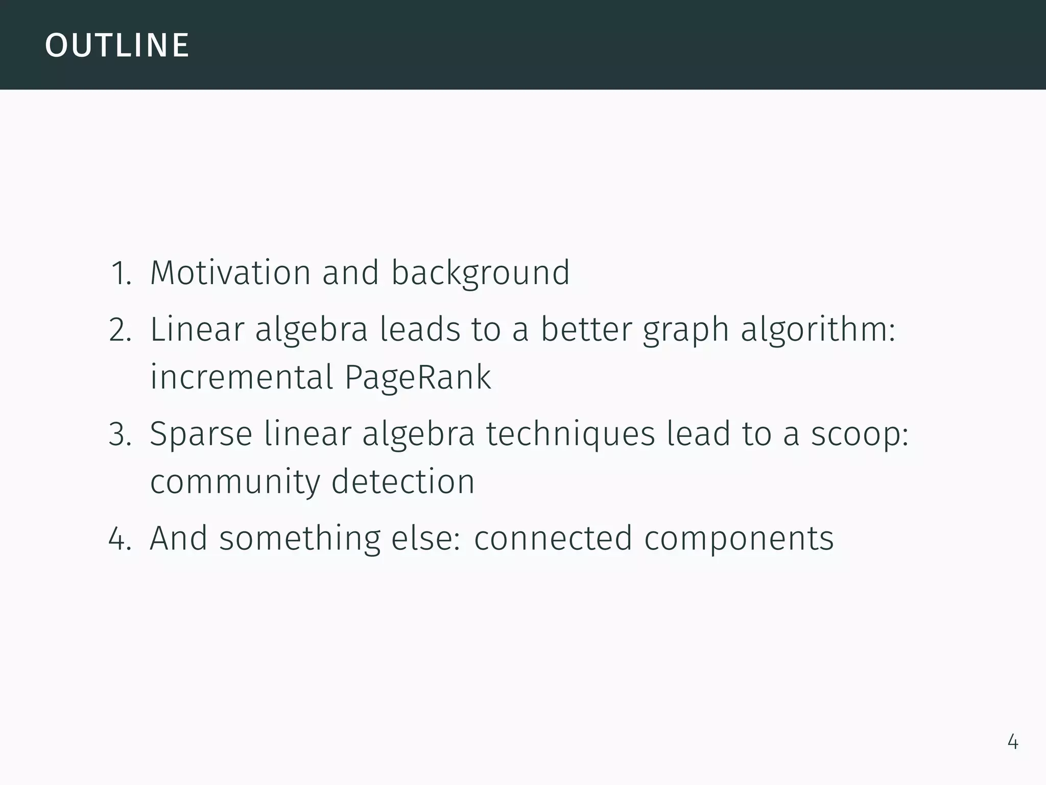 outline
1. Motivation and background
2. Linear algebra leads to a better graph algorithm:
incremental PageRank
3. Sparse linear algebra techniques lead to a scoop:
community detection
4. And something else: connected components
4
 