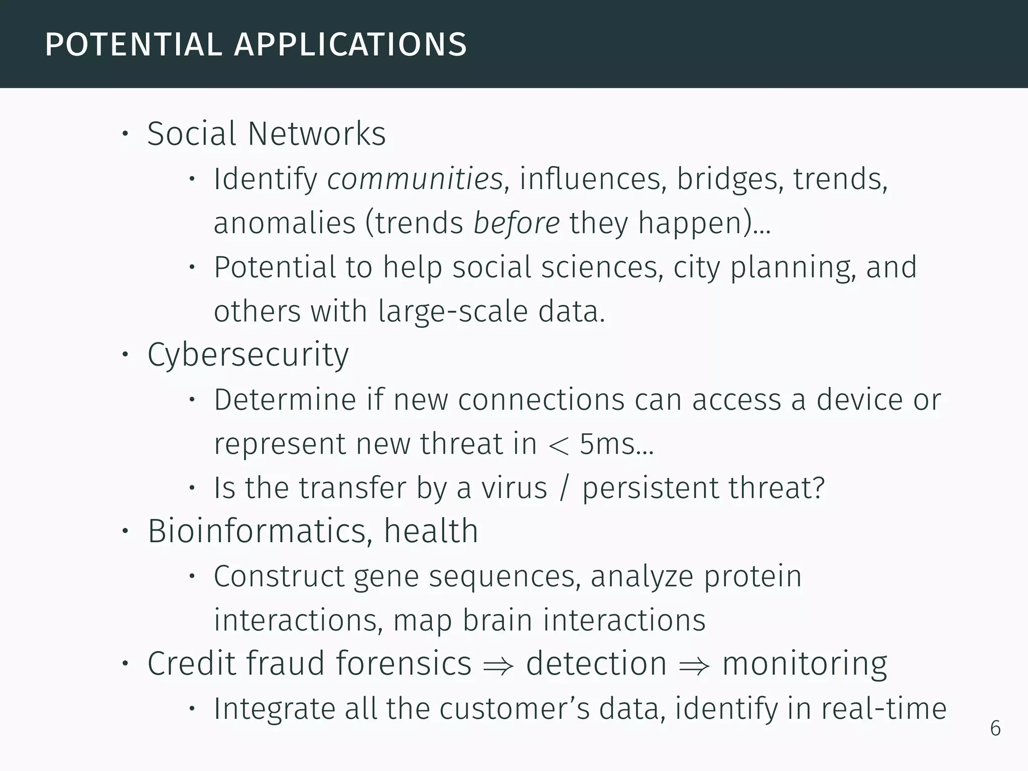 potential applications
• Social Networks
• Identify communities, inﬂuences, bridges, trends,
anomalies (trends before they happen)...
• Potential to help social sciences, city planning, and
others with large-scale data.
• Cybersecurity
• Determine if new connections can access a device or
represent new threat in < 5ms...
• Is the transfer by a virus / persistent threat?
• Bioinformatics, health
• Construct gene sequences, analyze protein
interactions, map brain interactions
• Credit fraud forensics ⇒ detection ⇒ monitoring
• Integrate all the customer’s data, identify in real-time
6
 