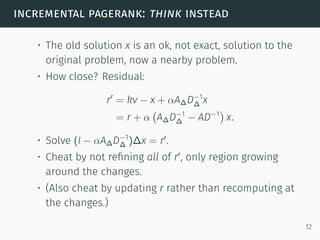 incremental pagerank: think instead
• The old solution x is an ok, not exact, solution to the
original problem, now a nearby problem.
• How close? Residual:
r′
= kv − x + αA∆D−1
∆ x
= r + α
(
A∆D−1
∆ − AD−1
)
x.
• Solve (I − αA∆D−1
∆ )∆x = r′
.
• Cheat by not reﬁning all of r′
, only region growing
around the changes.
• (Also cheat by updating r rather than recomputing at
the changes.)
12
 