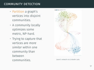 community detection
• Partition a graph’s
vertices into disjoint
communities.
• A community locally
optimizes some
metric, NP-hard.
• Trying to capture that
vertices are more
similar within one
community than
between
communities. Jason’s network via LinkedIn Labs
17
 