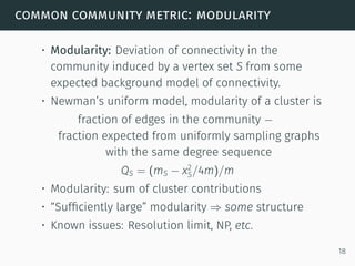 common community metric: modularity
• Modularity: Deviation of connectivity in the
community induced by a vertex set S from some
expected background model of connectivity.
• Newman’s uniform model, modularity of a cluster is
fraction of edges in the community −
fraction expected from uniformly sampling graphs
with the same degree sequence
QS = (mS − x2
S/4m)/m
• Modularity: sum of cluster contributions
• “Sufﬁciently large” modularity ⇒ some structure
• Known issues: Resolution limit, NP, etc.
18
 