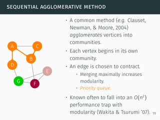 sequential agglomerative method
A
B
C
D
E
FG
C
B
D
A
B
C
• A common method (e.g. Clauset,
Newman, & Moore, 2004)
agglomerates vertices into
communities.
• Each vertex begins in its own
community.
• An edge is chosen to contract.
• Merging maximally increases
modularity.
• Priority queue.
• Known often to fall into an O(n2
)
performance trap with
modularity (Wakita & Tsurumi ’07). 19
 