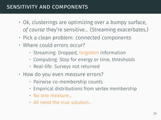 sensitivity and components
• Ok, clusterings are optimizing over a bumpy surface,
of course they’re sensitive... (Streaming exacerbates.)
• Pick a clean problem: connected components
• Where could errors occur?
• Streaming: Dropped, forgotten information
• Computing: Stop for energy or time, thresholds
• Real-life: Surveys not returned
• How do you even measure errors?
• Pairwise co-membership counts
• Empirical distributions from vertex membership
• No one measure...
• All need the true solution...
24
 