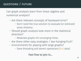 questions / future
Can graph analysis learn from linear algebra and
numerical analysis?
• Are there relevant concepts of backward error?
• Don’t need the true solution to evaluate (or estimate)
some distance.
• Should graph analysis look more in the statistical
direction?
• Moderate graphs hit converging limits.
• Are there other easy analogies / low-hanging fruit?
• Environments for playing with large graphs?
• Sane threading and atomic operations (not data)
Feel free to join in...
26
 