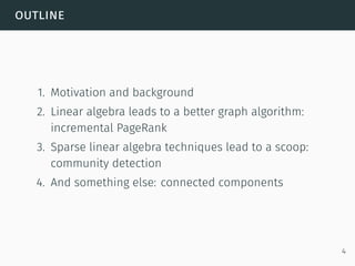 outline
1. Motivation and background
2. Linear algebra leads to a better graph algorithm:
incremental PageRank
3. Sparse linear algebra techniques lead to a scoop:
community detection
4. And something else: connected components
4
 