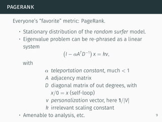 pagerank
Everyone’s “favorite” metric: PageRank.
• Stationary distribution of the random surfer model.
• Eigenvalue problem can be re-phrased as a linear
system
(
I − αAT
D−1
)
x = kv,
with
α teleportation constant, much < 1
A adjacency matrix
D diagonal matrix of out degrees, with
x/0 = x (self-loop)
v personalization vector, here 1/|V|
k irrelevant scaling constant
• Amenable to analysis, etc. 9
 