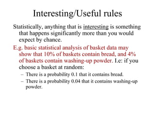 Interesting/Useful rules
Statistically, anything that is interesting is something
that happens significantly more than you would
expect by chance.
E.g. basic statistical analysis of basket data may
show that 10% of baskets contain bread, and 4%
of baskets contain washing-up powder. I.e: if you
choose a basket at random:
– There is a probability 0.1 that it contains bread.
– There is a probability 0.04 that it contains washing-up
powder.
 