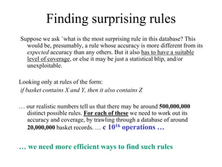 Finding surprising rules
Suppose we ask `what is the most surprising rule in this database? This
would be, presumably, a rule whose accuracy is more different from its
expected accuracy than any others. But it also has to have a suitable
level of coverage, or else it may be just a statistical blip, and/or
unexploitable.
Looking only at rules of the form:
if basket contains X and Y, then it also contains Z
… our realistic numbers tell us that there may be around 500,000,000
distinct possible rules. For each of these we need to work out its
accuracy and coverage, by trawling through a database of around
20,000,000 basket records. … c 1016 operations …
… we need more efficient ways to find such rules
 