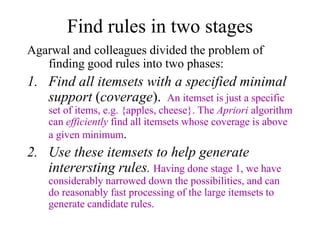 Find rules in two stages
Agarwal and colleagues divided the problem of
finding good rules into two phases:
1. Find all itemsets with a specified minimal
support (coverage). An itemset is just a specific
set of items, e.g. {apples, cheese}. The Apriori algorithm
can efficiently find all itemsets whose coverage is above
a given minimum.
2. Use these itemsets to help generate
interersting rules. Having done stage 1, we have
considerably narrowed down the possibilities, and can
do reasonably fast processing of the large itemsets to
generate candidate rules.
 
