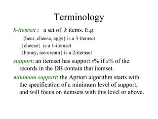 Terminology
k-itemset : a set of k items. E.g.
{beer, cheese, eggs} is a 3-itemset
{cheese} is a 1-itemset
{honey, ice-cream} is a 2-itemset
support: an itemset has support s% if s% of the
records in the DB contain that itemset.
minimum support: the Apriori algorithm starts with
the specification of a minimum level of support,
and will focus on itemsets with this level or above.
 