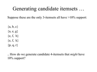 Generating candidate itemsets …
Suppose these are the only 3-itemsets all have >10% support:
{a, b, c}
{a, e, g}
{e, f, h}
{e, f, k}
{p, q, r}
.. How do we generate candidate 4-itemsets that might have
10% support?
 