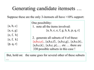Generating candidate itemsets …
Suppose these are the only 3-itemsets all have >10% support:
{a, b, c}
{a, e, g}
{e, f, h}
{e, f, k}
{p, q, r}
One possibility:
1. note all the items involved:
{a, b, c, e, f, g, h, k, p, q, r}
2. generate all subsets of 4 of these:
{a,b,c,e}, {a,b,c,f}, {a,b,c,g}, {a,b,c,h},
{a,b,c,k}, {a,b,c, p},… etc … there are
330 possible subsets in this case !
But, hold on: the same goes for several other of these subsets
…
 