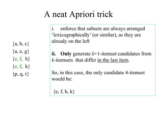 A neat Apriori trick
{a, b, c}
{a, e, g}
{e, f, h}
{e, f, k}
{p, q, r}
i. enforce that subsets are always arranged
‘lexicographically’ (or similar), as they are
already on the left
ii. Only generate k+1-itemset candidates from
k-itemsets that differ in the last item.
So, in this case, the only candidate 4-itemset
would be:
{e, f, h, k}
 