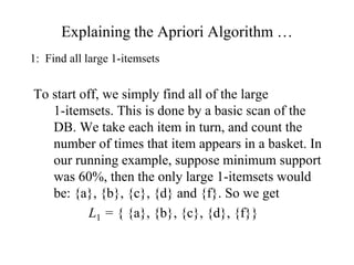 Explaining the Apriori Algorithm …
1: Find all large 1-itemsets
To start off, we simply find all of the large
1-itemsets. This is done by a basic scan of the
DB. We take each item in turn, and count the
number of times that item appears in a basket. In
our running example, suppose minimum support
was 60%, then the only large 1-itemsets would
be: {a}, {b}, {c}, {d} and {f}. So we get
L1 = { {a}, {b}, {c}, {d}, {f}}
 