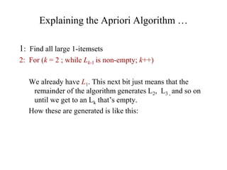 Explaining the Apriori Algorithm …
1: Find all large 1-itemsets
2: For (k = 2 ; while Lk-1 is non-empty; k++)
We already have L1. This next bit just means that the
remainder of the algorithm generates L2, L3 , and so on
until we get to an Lk that’s empty.
How these are generated is like this:
 
