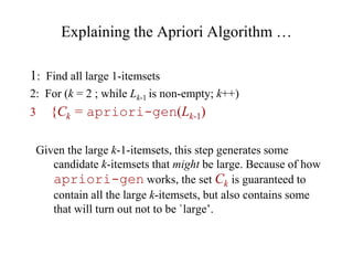 Explaining the Apriori Algorithm …
1: Find all large 1-itemsets
2: For (k = 2 ; while Lk-1 is non-empty; k++)
3 {Ck = apriori-gen(Lk-1)
Given the large k-1-itemsets, this step generates some
candidate k-itemsets that might be large. Because of how
apriori-gen works, the set Ck is guaranteed to
contain all the large k-itemsets, but also contains some
that will turn out not to be `large’.
 