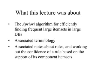 What this lecture was about
• The Apriori algorithm for efficiently
finding frequent large itemsets in large
DBs
• Associated terminology
• Associated notes about rules, and working
out the confidence of a rule based on the
support of its component itemsets
 