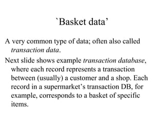 `Basket data’
A very common type of data; often also called
transaction data.
Next slide shows example transaction database,
where each record represents a transaction
between (usually) a customer and a shop. Each
record in a supermarket’s transaction DB, for
example, corresponds to a basket of specific
items.
 