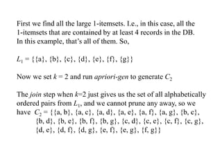 First we find all the large 1-itemsets. I.e., in this case, all the
1-itemsets that are contained by at least 4 records in the DB.
In this example, that’s all of them. So,
L1 = {{a}, {b}, {c}, {d}, {e}, {f}, {g}}
Now we set k = 2 and run apriori-gen to generate C2
The join step when k=2 just gives us the set of all alphabetically
ordered pairs from L1, and we cannot prune any away, so we
have C2 = {{a, b}, {a, c}, {a, d}, {a, e}, {a, f}, {a, g}, {b, c},
{b, d}, {b, e}, {b, f}, {b, g}, {c, d}, {c, e}, {c, f}, {c, g},
{d, e}, {d, f}, {d, g}, {e, f}, {e, g}, {f, g}}
 