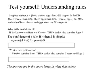 Test yourself: Understanding rules
Suppose itemset A = {beer, cheese, eggs} has 30% support in the DB
{beer, cheese} has 40%, {beer, eggs} has 30%, {cheese, eggs} has 50%,
and each of beer, cheese, and eggs alone has 50% support..
What is the confidence of:
IF basket contains Beer and Cheese, THEN basket also contains Eggs ?
The confidence of a rule if A then B is simply:
support(A + B) / support(A).
So it’s 30/40 = 0.75 ; this rule has 75% confidence
What is the confidence of:
IF basket contains Beer, THEN basket also contains Cheese and Eggs ?
30 / 50 = 0.6 so this rule has 60% confidence
The answers are in the above boxes in white font colour
 