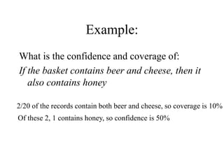 Example:
What is the confidence and coverage of:
If the basket contains beer and cheese, then it
also contains honey
2/20 of the records contain both beer and cheese, so coverage is 10%
Of these 2, 1 contains honey, so confidence is 50%
 