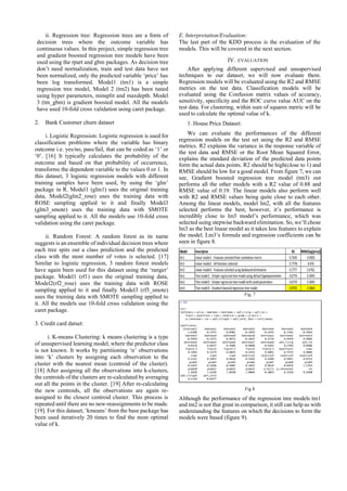 ii. Regression tree: Regression trees are a form of
decision trees where the outcome variable has
continuous values. In this project, simple regression tree
and gradient boosted regression tree models have been
used using the rpart and gbm packages. As decision tree
don’t need normalization, train and test data have not
been normalized, only the predicted variable ‘price’ has
been log transformed. Model1 (tm1) is a simple
regression tree model, Model 2 (tm2) has been tuned
using hyper parameters, minsplit and maxdepth. Model
3 (tm_gbm) is gradient boosted model. All the models
have used 10-fold cross validation using caret package.
2. Bank Customer churn dataset
i. Logistic Regression: Logistic regression is used for
classification problems where the variable has binary
outcome i.e. yes/no, pass/fail, that can be coded as ‘1’ or
‘0’. [16] It typically calculates the probability of the
outcome and based on that probability of occurrence,
transforms the dependent variable to the values 0 or 1. In
this dataset, 3 logistic regression models with different
training samples have been used, by using the ‘glm’
package in R. Model1 (glm1) uses the original training
data, Model2(glm2_rose) uses the training data with
ROSE sampling applied to it and finally Model3
(glm3_smote) uses the training data with SMOTE
sampling applied to it. All the models use 10-fold cross
validation using the caret package.
ii. Random Forest: A random forest as its name
suggests is an ensemble of individual decision trees where
each tree spits out a class prediction and the predicted
class with the most number of votes is selected. [17]
Similar to logistic regression, 3 random forest models
have again been used for this dataset using the ‘ranger’
package. Model1 (rf1) uses the original training data,
Model2(rf2_rose) uses the training data with ROSE
sampling applied to it and finally Model3 (rf3_smote)
uses the training data with SMOTE sampling applied to
it. All the models use 10-fold cross validation using the
caret package.
3. Credit card datset:
i. K-means Clustering: k means clustering is a type
of unsupervised learning model, where the predictor class
is not known. It works by partitioning ‘n’ observations
into ‘k’ clusters by assigning each observation to the
cluster with the nearest mean (centroid of the cluster).
[18] After assigning all the observations into k-clusters,
the centroids of the clusters are re-calculated by averaging
out all the points in the cluster. [19] After re-calculating
the new centroids, all the observations are again re-
assigned to the closest centroid cluster. This process is
repeated until there are no new-reassignments to be made.
[19]. For this dataset, ‘kmeans’ from the base package has
been used iteratively 20 times to find the most optimal
value of k.
E. Interpretation/Evaluation:
The last part of the KDD process is the evaluation of the
models. This will be covered in the next section.
IV. EVALUATION
After applying different supervised and unsupervised
techniques to our dataset, we will now evaluate them.
Regression models will be evaluated using the R2 and RMSE
metrics on the test data. Classification models will be
evaluated using the Confusion matrix values of accuracy,
sensitivity, specificity and the ROC curve value AUC on the
test data. For clustering, within sum of squares metric will be
used to calculate the optimal value of k.
1. House Price Dataset:
We can evaluate the performances of the different
regression models on the test set using the R2 and RMSE
metrics. R2 explains the variance in the response variable of
the test data and RMSE or the Root Mean Squared Error,
explains the standard deviation of the predicted data points
form the actual data points. R2 should be high(close to 1) and
RMSE should be low for a good model. From figure 7, we can
see, Gradient boosted regression tree model (tm3) out
performs all the other models with a R2 value of 0.88 and
RMSE value of 0.19. The linear models also perform well
with R2 and RMSE values being quite close to each other.
Among the linear models, model lm2, with all the features
selected performs the best, however, it’s performance is
incredibly close to lm3 model’s performance, which was
selected using stepwise backward elimination. So, we’ll chose
lm3 as the best linear model as it takes less features to explain
the model. Lm3’s formula and regression coefficients can be
seen in figure 8.
Fig. 7
Fig 8
Although the performance of the regression tree models tm1
and tm2 is not that great in comparison, it still can help us with
understanding the features on which the decisions to form the
models were based (figure 9).
 
