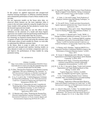 V. CONCLUSION AND FUTURE WORK
In this project we applied supervised and unsupervised
machine learning techniques on different unrelated datasets
and evaluated the performance of each of those models on the
test data.
For our regression models on the house price data, we
observed which features are the most important when it
comes to the real estate market by using the insights from our
linear models while getting the best predictive results from
the boosted regression tree model.
For our customer churn data, we saw the effect of class
imbalance on the selection of a model and chose logistic
regression rose model as the best performing model based on
the sensitivity of the model rather than the accuracy.
For clustering, we formed 8 clusters based on the within sum
of squares of each of the cluster and using the summary table
of the mean values of each variable by cluster, we were able
to understand the different customer types.
In the future, there is scope to make use of even more
supervised and unsupervised machine learning models on
these datasets to make an even better comparison and to try
and improve the performances of these models by using
parameter tuning.
VI. REFERENCES
[1] [Online]. Available:
https://www.forbes.com/sites/bernardmarr/2018/05/21/how-
much-data-do-we-create-every-day-the-mind-blowing-stats-
everyone-should-read/#32a1483360ba.
[2] D. Phan, "Housing Price Prediction using Machine Learning
Algorithms: The Case of Melbourne City, Australia," in
2018 International Conference on Machine Learning and
Data Engineering (iCMLDE), Sydney,Australia, 2018.
[3] S. Lu, Z. Li and Z. Qin, "A Hybrid Regression Technique
for House Prices Prediction," in 2017 IEEE International
Conference on Industrial Engineering and Engineering
Management (IEEM), 2017.
[4] P. Viktorovich, P. Aleksandrovich and I. Leopoldovich,
"Predicting Sales Prices of the Houses Using Regression
Methods of Machine Learning," in 2018 3rd Russian-
Pacific Conference on Computer Technology and
Applications (RPC), 2018.
[5] D. Banerjee and S. Dutta, "Predicting the Housing Price
Direction using Machine Learning Techniques," in IEEE
International Conference on Power, Control, Signals and
Instrumentation Engineering (ICPCSI-2017), 2017.
[6] Z. Jing and D. Zing-Hua, "Bank Customer Churn Prediction
Based on Support Vector Machine: Taking a Commercial
Bank’s VIP Customer Churn as the Example," in IEEE,
2008.
[7] S. Yadav, A. Jain and D. Singh, "Early Prediction of
Employee Attrition using Data Mining Techniques," in
IEEE, 2018.
[8] G. Nie and W. Rowe, "Credit card churn forecasting by
logistic regression and decision tree," Expert Systems with
Applications, 2011.
[9] B.-e.-d. Mohammed, t. Perry and E. Teitei, "Biased Random
Forest For Dealing With the Class Imbalance Problem," in
IEEE, 2019.
[10] N. Lunardon, G. Menardi and N. Torelli, "ROSE: A
Package for Binary Imbalanced Learning," R Journal, 2013.
[11] A. Chemchem and F. Alin, "Combining SMOTE sampling
and Machine Learning for Forecasting Wheat Yields in
France," in EEE Second International Conference on
Artificial Intelligence and Knowledge Engineering (AIKE),
2019.
[12] S. Phetlasy and S. Ohzahata, "Applying SMOTE for a
Sequential Classifiers Combination Method to Improve the
Performance of Intrusion Detection System," in IEEE ,
Tokyo, 2019.
[13] M. Aryuni, E. Madyatmadja and E. Miranda, "Customer
Segmentation in XYZ Bank using K-Means and K-Medoids
Clustering," in IEEE, 2018.
[14] I. Maryani and D. Riana, "Clustering and profiling of
customers using RFM for customer relationship
management recommendations," in IEEE, 2017.
[15] W. Li, X. Wu, Y. Sun and Q. Zhang, "Credit Card Customer
Segmentation and Target Marketing Based on Data
Mining," in IEEE, 2010.
[16] "Logistic Regression," [Online]. Available:
https://en.wikipedia.org/wiki/Logistic_regression.
[17] T. Yiu, "Understanding Random Forest," [Online].
Available: https://towardsdatascience.com/understanding-
random-forest-58381e0602d2.
[18] X. Meiping, "Application of Bayesian Rules Based on
Improved K-Means Cassification on Credit Card," in 2009
International Conference on Web Information Systems and
Mining, 2009.
[19] j.-s. chen, R. ching and L. Yi-Shen, "An extended study of
the K-means algorithm for data clustering and its
applications," The Journal of the Operational Research
Society; Abingdon Vol. 55, Iss. 9, (Sep 2004): 976-987..
 